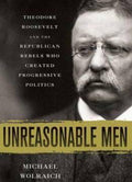 Unreasonable Men: Theodore Roosevelt and the Republican Rebels Who Created Progressive Politics