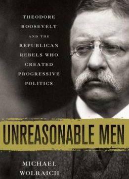 Unreasonable Men: Theodore Roosevelt and the Republican Rebels Who Created Progressive Politics